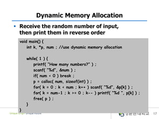 17
Dynamic Memory Allocation
 Receive the random number of input,
then print them in reverse order
void main() {
int k, *p, num ; //use dynamic memory allocation
while( 1 ) {
printf( “How many numbers?” ) ;
scanf( “%d”, &num ) ;
if( num < 0 ) break ;
p = calloc( num, sizeof(int) ) ;
for( k = 0 ; k < num ; k++ ) scanf( “%d”, &p[k] ) ;
for( k = num-1 ; k >= 0 ; k-- ) printf( “%d ”, p[k] ) ;
free( p ) ;
}
}
 