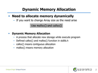 2
Dynamic Memory Allocation
 Need to allocate memory dynamically
– If you want to change Array size as the need arise
 Dynamic Memory Allocation
– A process that allocate new storage while execute program
– Defined calloc() and malloc() function in stdlib.h
– calloc() means contiguous allocation
– malloc() means memory allocation
Use malloc() and calloc()
 