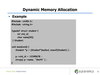 9
Dynamic Memory Allocation
 Example
#include <stdlib.h>
#include <string.h>
typedef struct student {
int std_id;
char name[20];
} Student;
void main(void) {
Student *p = (Student*)malloc( sizeof(Student) ) ;
p->std_id = 12345678 ;
strcpy( p->name, “Smith” ) ;
}
 