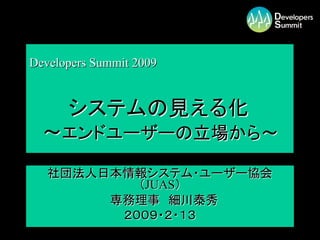Developers Summit 2009


      システムの見える化
  ～エンドユーザーの立場から～
   社団法人日本情報システム・ユーザー協会
           （JUAS）
        専務理事 細川泰秀
         ２００９・２・１３
                         1
 