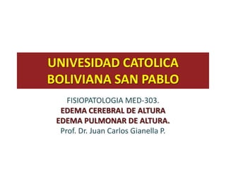 UNIVESIDAD CATOLICA
BOLIVIANA SAN PABLO
    FISIOPATOLOGIA MED-303.
  EDEMA CEREBRAL DE ALTURA
 EDEMA PULMONAR DE ALTURA.
  Prof. Dr. Juan Carlos Gianella P.
 