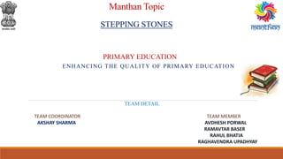 Manthan Topic
STEPPING STONES
ENHANCING THE QUALITY OF PRIMARY EDUCATION
PRIMARY EDUCATION
TEAM DETAIL
TEAM COORDINATOR TEAM MEMBER
AKSHAY SHARMA AVDHESH PORWAL
RAMAVTAR BASER
RAHUL BHATIA
RAGHAVENDRA UPADHYAY
 