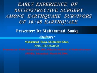 EARLY EXPERIENCE OFEARLY EXPERIENCE OF
RECONSTRUCTIVE SURGERYRECONSTRUCTIVE SURGERY
AMONG EARTHQUAKE SURVIVORSAMONG EARTHQUAKE SURVIVORS
OF 10 / 08 EARTHQUAKEOF 10 / 08 EARTHQUAKE
Presenter: Dr Muhammad Saaiq
Authors:
Muhammad Saaiq, M.Ibrahim Khan,
PIMS , ISLAMABAD.
Presented at: PIMS Symposium 2006. Pakistan Institute of Medical Sciences
(PIMS), Islamabad. March 04, 2006.
 