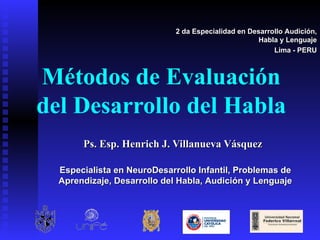 Métodos de Evaluación del Desarrollo del Habla Ps. Esp. Henrich J. Villanueva Vásquez 2 da Especialidad en Desarrollo Audición, Habla y Lenguaje Lima - PERU Especialista en NeuroDesarrollo Infantil, Problemas de Aprendizaje, Desarrollo del Habla, Audición y Lenguaje 