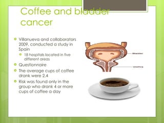Coffee and bladder
    cancer
   Villanueva and collaborators
    2009, conducted a study in
    Spain
       18 hospitals located in five
        different areas
   Questionnaire
   The average cups of coffee
    drank were 2.4
   Risk was found only in the
    group who drank 4 or more
    cups of coffee a day
 