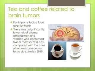 Tea and coffee related to
brain tumors
   Participants took a food
    questionnaire
   There was a significantly
    lower risk of glioma
    among men and
    women who consumed
    five or more cups a day
    compared with the ones
    who drank one cup or
    less a day. (Holick 2010)
 