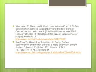    Villanueva C, Silverman D, Murta Nascimiento C, et al; Coffee
    consumption, genetic susceptibility and bladder cancer:
    Cancer causes and control: [Published in formal form 2009
    February 20]. Doi 10.1007/s10552-008-9226-6: (approximate 7
    pages) Available at
    http://www.ncbi.nlm.nih.gov/pubmed/18798002
   Xiaofeng Yu, Zhijun Bao, Juan Zou, Jie Dong, Coffee
    consumption and the risk cancer: a meta analysis of cohort
    studies. PubMed. [Published 2011 March 15] Doi:
    10.1186/1471-11-96, Available at
    http://www.ncbi.nlm.nih.gov/pmc/articles/PMC3066123/?tool=pubmed
 