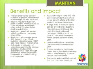 Benefits and Impact
 The scheme would benefit
students in places with schools
not having sufficient teachers.
 Besides regular education,
poor students will also build up
basic reading, writing and
other skills through a set of
dedicated videos.
 It will also benefit elders who
wish to get basic necessary
education.
 It will also help people learn
skills through a set of skill
building video lectures. NSDA
can take help of the scheme.
 Actual demonstration of
scientific experiments, pictures
of places and animals,
explanation of facts through
animation would drastically
increase the understanding
and exposure.
 10000 schools per state and 500
beneficiary students per school
would benefit a total of 5 million
students per state every year.
 A large mass of the rural elders
can be given basic education,
necessary conversational skill,
and other basic skills and
awareness. 10000 schools per
state*100 beneficiaries equals 1
million people per state every
year.
 Health and hygiene awareness
can save millions of lives every
year.
 A lot of people can be taught
about their rights and this will help
them a lot by keeping a tab on
officials and authorities.
 Awareness videos will help avoid
riots and communal tensions.
 