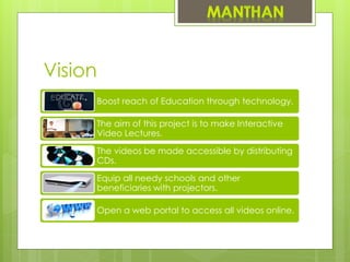 Vision
Boost reach of Education through technology.
The aim of this project is to make Interactive
Video Lectures.
The videos be made accessible by distributing
CDs.
Equip all needy schools and other
beneficiaries with projectors.
Open a web portal to access all videos online.
 
