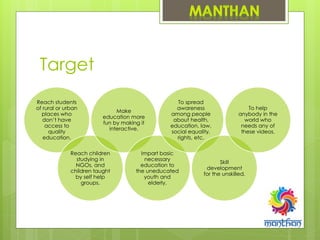 Target
Reach students
of rural or urban
places who
don’t have
access to
quality
education.
Reach children
studying in
NGOs, and
children taught
by self help
groups.
Make
education more
fun by making it
interactive.
Impart basic
necessary
education to
the uneducated
youth and
elderly.
To spread
awareness
among people
about health,
education, law,
social equality,
rights, etc.
Skill
development
for the unskilled.
To help
anybody in the
world who
needs any of
these videos.
 