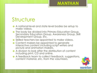 Structure
 A national level and state level bodies be setup to
make videos.
 The body be divided into Primary Education Group,
Secondary Education Group, Awareness Group, Skill
Development Group, Etc.
 Skilled teachers be appointed to make videos.
 Content makers be appointed to generate
interactive content including script writers and
picture and animation makers.
 A division to look after the distribution of content
including print, CD and online.
 A feedback team to collect feedback, suggestions,
content material, etc. from the volunteers.
 