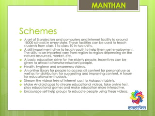 Schemes
 A set of 5 projectors and computers and internet facility to around
10000 schools in every state. These facilities can be used to teach
students from class 1 to class 10 in two shifts.
 A skill impartment drive to teach youth to help them get employment.
The skills to be imparted vary from region to region depending on the
natural resources, market, etc.
 A basic education drive for the elderly people. Incentives can be
given to attract otherwise reluctant people.
 Health, hygiene and awareness videos.
 An online library for people to access all content for personal use as
well as for distribution; for suggesting and improving content. A forum
for educational enthusiasts.
 Stream the videos free of internet cost to Aakaash tablets.
 Make Android apps to stream educational videos, take online test,
play educational games and make education more interactive.
 Encourage self help groups to educate people using these videos.
 