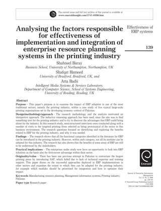 The current issue and full text archive of this journal is available at
                                        www.emeraldinsight.com/1741-0398.htm




                                                                                                                    Effectiveness of
Analysing the factors responsible                                                                                     ERP systems
       for effectiveness of
implementation and integration of
                                                                                                                                             139
  enterprise resource planning
 systems in the printing industry
                                      Shahneel Baray
         Business School, University of Northampton, Northampton, UK
                                      Shafqat Hameed
                      University of Bradford, Bradford, UK, and
                                           Atta Badii
               Intelligent Media Systems & Services Laboratory,
        Department of Computer Science, School of Systems Engineering,
                       University of Reading, Reading, UK

Abstract
Purpose – This paper’s purpose is to examine the impact of ERP adoption in one of the most
traditional sectors, namely the printing industry, within a case study of ﬁve typical large-scale
printing organisations set in the developing economy context of Pakistan.
Design/methodology/approach – The research methodology and the analysis motivated an
interpretive approach. The inductive reasoning approach has been used, since the aim was to ﬁnd
something new for the printing industry and to try to discover the advantages that ERP could bring
about for the industry. In this research study, semi-structured interviews were conducted along with a
number of visits to the targeted printing ﬁrms selected as being prototypical of the sector in this
business environment. The research questions focused on identifying and exploring the beneﬁts
related to ERP for the printing industry, and why it was needed.
Findings – The research shows that all the functional categories identiﬁed in the literature for ERP
can be introduced in the printing industry. However, within each category, not all its modules can be
adopted for this industry. The research has also shown that the beneﬁts of some areas of ERP are still
to be understood by the stakeholders.
Practical implications – The enterprises under study now have an opportunity to look into ERP
solutions as the basis also for ﬁrst-mover advantage within their sector.
Originality/value – There has been one previous attempt in Pakistan to restructure the largest
printing press by introducing SAP, which failed due to lack of technical expertise and training
support. This paper draws on the successful approaches deployed in ERP implementations in
other sectors and examines the extent to which they can be adapted for the printing industry,
for example which modules should be prioritised for integration and how to optimise their
impact.                                                                                                              Journal of Enterprise Information
Keywords Manufacturing resource planning, Management information systems, Printing industry,                                              Management
                                                                                                                                   Vol. 21 No. 2, 2008
Pakistan                                                                                                                                    pp. 139-161
                                                                                                                  q Emerald Group Publishing Limited
Paper type Research paper                                                                                                                    1741-0398
                                                                                                                      DOI 10.1108/17410390810851390
 