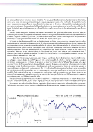 do tempo, observamos um zigue-zague aleatório. Por isso, quando observamos algo de maiores dimensões,
como uma bola, não conseguimos distinguir o zigue-zague provocado pelas moléculas da trajetória média
que a bola desenha à superfície da água. Einstein mostrou que os desvios a esta trajetória média, juntamente
com a temperatura e a viscosidade do fluído, estão diretamente relacionados com o tamanho das moléculas de
água. Reduzindo quase tudo a pequenas esferas, Einstein explica o movimento dos grãos de pólen que Brown
observou.
De uma forma mais geral, podemos descrever o movimento dos grãos de pólen como resultado de duas
contribuições distintas, duas parcelas diferentes na nossa equação do movimento. Uma delas é determinística
e define a trajetória média da partícula. A outra é aleatória e descreve a forma como a partícula de pólen flutua
em torno da sua trajetória média, devido aos chutos das moléculas de água.
A história ainda não acabou. Além de um botânico e de um físico, entra também o mercado financeiro. Em
vez de pensar na trajetória errática de um grão de pólen em suspensão na água, podíamos pensar na evolução
errática dos preços de uma ação ou opção na bolsa de valores. Não há água na bolsa de valores (pelo menos,
por enquanto) mas há um mar de investidores e de compras e vendas que contribuem para que um preço
ora suba, ora desça. Será que podíamos aplicar o movimento que Brown descreve à evolução dos preços nos
mercados? “Ridículo” diria o meu ex-colega. O facto é que não é uma ideia original. Nem sequer é recente. É
mais antiga do que os célebres artigos de Einstein! Data de 1900 e foi formulada por Bachelier na sua tese de
doutoramento, orientada por Poincaré.
	 Bachelier não conseguiu, contudo, fazer vingar a sua ideia e, depois de Einstein, o movimento Brownia-
no salta para a ordem do dia só em 1973 quando três economistas, Black, Scholes e Merton, adaptam a equação
de Einstein para descrever a evolução do preço de opções. Com isso medem a“difusão”dos preços – algo que
os engenheiros de finanças chamam de volatilidade – a partir da qual podem estimar o lucro de determinada
compra ou venda. Os três economistas – dois deles mais tarde laureados como Nobel da economia - usaram o
seu modelo para enriquecer. E enriqueceram! Em 1994, Scholes, Merton e outros fundaram uma companhia
de investimentos onde conseguiram nos três anos seguintes aumentar anualmente os lucros de investimentos
em 40%. Tudo parecia indicar que os pressupostos usados para explicar o movimento que Brown observou ao
microscópico podem ser aplicados também ao mundo das finanças. Todavia, em 1997 os retornos baixaram
repentinamente e em 1998 a companhia faliu.
O que aconteceu que provocou esta mudança repentina? A resposta é simples e está na ordem do dia: ocor-
reu uma crise nos mercados, e uma crise é algo que viola um pressuposto básico no modelo de Einstein. Qual?
Retornemos aos grãos de pólen. As suas trajetórias são compostas por muitos saltos aleatórios, pequenos.
Saltos muito grandes ocorrem com um probabilidade tão pequena, que para ocorrerem teríamos de esperar
Einstein no mercado financeiro - Economia e Finanças | Edição 0
27
 