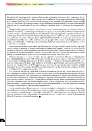 períodos de tempo comparáveis à idade do Universo. Ora, as flutuações dos preços são, a maior parte das ve-
zes, pequenas, mas, infelizmente, não precisamos esperar a idade do Universo para observarmos as flutuações
anormais das crises financeiras. Assim, ao contrário do que nos diz o modelo de Einstein, os preços do mercado
financeiro apresentam desvios extremos com uma probabilidade não desprezável. O pressuposto das galinhas
esféricas não é o mais adequado. O que fazer então, para não deixar o meu ex-colega a rir-se de novo dos físi-
cos?
Uma possível solução é recorrer aos computadores e“recriar”a forma como pessoas e empresas compram e
vendem coisas entre si. Fazendo isso, poderíamos estudar quais os cenários que menos favorecem a ocorrência
de crises abruptas. Este tipo de abordagem – chamada de modelação por agentes - vulgarizou-se entre físicos,
matemáticos e informáticos com o melhoramento dos computadores no final do século passado. Um modelo
de agentes tem por base a construção de um algoritmo onde as entidades do sistema que pretendemos mo-
delar são representadas por agentes abstractos e as leis que governam a forma como os agentes interagem
entre si são introduzidas ad-hoc. Depois, deixa-se o computador fazer as contas, i.e. deixamos o sistema evoluir
e observamos o resultado.	
Recentemente procurámos aplicar este tipo de abordagem ao sistema bancário, onde cada banco é repre-
sentado como um agente e os depósitos e empréstimos são as suas conexões a bancos vizinhos. O fluxo de
dinheiro através de um banco compreende a entrada de dinheiro através dos depositantes e juros dos devedo-
res, assim como de saída de dinheiro através dos empréstimos e dos juros. Como isto ocorre entre um número
grande de bancos e clientes, estamos perante uma rede intrincada de trocas financeiras.
O sistema bancário no seu todo é regulado por um organismo internacional chamado Comité de Basileia
para a Estabilidade Bancária. Em 1998, este organismo impôs que os bancos, quando emprestassem dinheiro,
o fizessem com uma fração do seu próprio dinheiro - o capital – e estabeleceu que essa fração fosse 8% - por-
quê esta percentagem? Ninguém sabe. O objetivo do comité era garantir que o total dos empréstimos fosse
"seguro" por esta quantidade de dinheiro próprio e, na ocorrência de uma falência, o sistema como um todo
fosse capaz de suportar o impacto dessa falência, defendendo assim os depositantes. Depois da crise de 2008,
o Comité aumentou essa percentagem para 10%.
Esta medida de aumento de capital pode facilmente ser introduzida no modelo a fim de observar como va-
riará a frequência de falências bancárias. O nosso modelo parece mostrar que as intenções e previsões do comi-
té de Basel se confirmam... mas somente sob um pressuposto: que os bancos aceitam a consequente redução
do nível dos empréstimos, i.e. do seu nível de negócio, algo que um banco tentará contrariar. Assumindo no
nosso modelo algo mais realista, isto é, que perante o aumento do capital, o banco deverá alterar a vizinhança
de bancos com quem opera, por forma a atingir de novo o nível de negócios que tinha, observámos um resul-
tado inesperado: a probabilidade de ocorrer uma reação em cadeia de falências bancárias pode inclusivamente
aumentar, o que contraria as intenções da norma reguladora!
Com um estudo assim, não apresentámos nenhuma receita para enriquecer, mas obtivemos algumas evi-
dências de que num sistema tão complexo como o sistema bancário, normas locais como o aumento do capital
mínimo podem conduzir por vezes a resultados inesperados. Por isso, se alguma vez um pré-economista vos
contar a anedota do físico e das galinhas esféricas, podem sempre rematar com a história da aplicação das
ideias de Einstein aos mercados financeiros.
Edição 0 | Economia e Finanças - Einstein no mercado financeiro
28
 