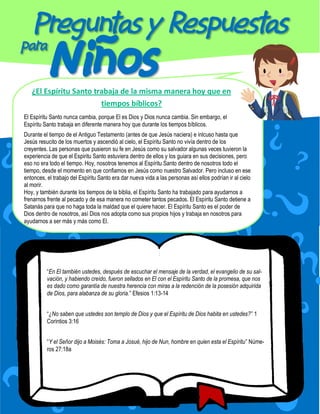 ¿El Espíritu Santo trabaja de la misma manera hoy que en
                        tiempos bíblicos?
El Espíritu Santo nunca cambia, porque El es Dios y Dios nunca cambia. Sin embargo, el
Espíritu Santo trabaja en diferente manera hoy que durante los tiempos bíblicos.
Durante el tiempo de el Antiguo Testamento (antes de que Jesús naciera) e inlcuso hasta que
Jesús resucito de los muertos y ascendió al cielo, el Espíritu Santo no vivía dentro de los
creyentes. Las personas que pusieron su fe en Jesús como su salvador algunas veces tuvieron la
experiencia de que el Espiritu Santo estuviera dentro de ellos y los guiara en sus decisiones, pero
eso no era todo el tiempo. Hoy, nosotros tenemos al Espíritu Santo dentro de nosotros todo el
tiempo, desde el momento en que confiamos en Jesús como nuestro Salvador. Pero incluso en ese
entonces, el trabajo del Espíritu Santo era dar nueva vida a las personas así ellos podrían ir al cielo
al morir.
Hoy, y también durante los tiempos de la biblia, el Espíritu Santo ha trabajado para ayudarnos a
frenarnos frente al pecado y de esa manera no cometer tantos pecados. El Espíritu Santo detiene a
Satanás para que no haga toda la maldad que el quiere hacer. El Espíritu Santo es el poder de
Dios dentro de nosotros, así Dios nos adopta como sus propios hijos y trabaja en nosotros para
ayudarnos a ser más y más como El.




          “En El también ustedes, después de escuchar el mensaje de la verdad, el evangelio de su sal-
          vación, y habiendo creído, fueron sellados en El con el Espíritu Santo de la promesa, que nos
          es dado como garantía de nuestra herencia con miras a la redención de la posesión adquirida
          de Dios, para alabanza de su gloria.” Efesios 1:13-14


          “¿No saben que ustedes son templo de Dios y que el Espíritu de Dios habita en ustedes?” 1
          Corintios 3:16


          “Y el Señor dijo a Moisés: Toma a Josué, hijo de Nun, hombre en quien esta el Espíritu” Núme-
          ros 27:18a
 