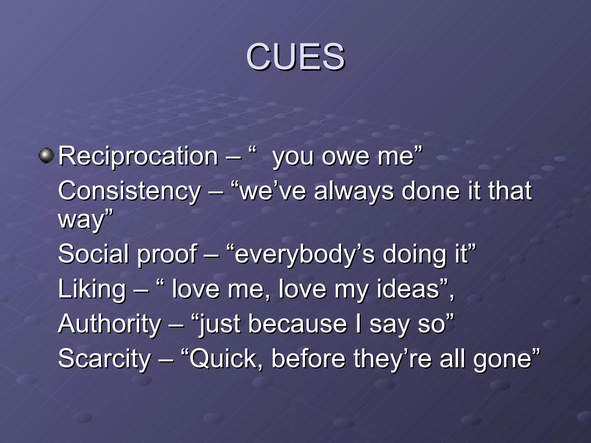 CUES Reciprocation – “ you owe me” Consistency – “we’ve always done it that way” Social proof – “everybody’s doing it” Liking – “ love me, love my ideas”,  Authority – “just because I say so”  Scarcity – “Quick, before they’re all gone” 