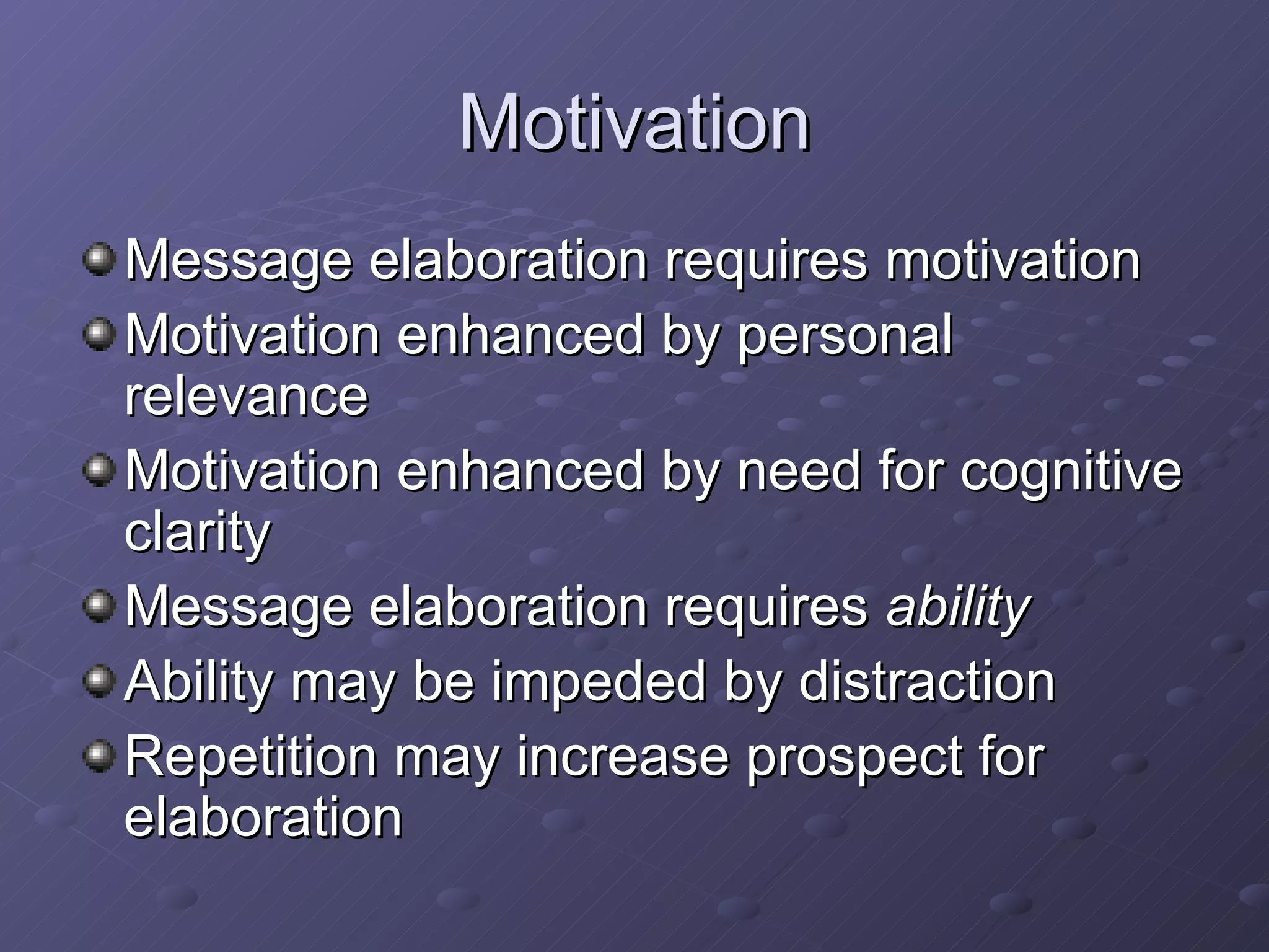 Motivation Message elaboration requires motivation Motivation enhanced by personal relevance Motivation enhanced by need for cognitive clarity Message elaboration requires  ability Ability may be impeded by distraction Repetition may increase prospect for elaboration 