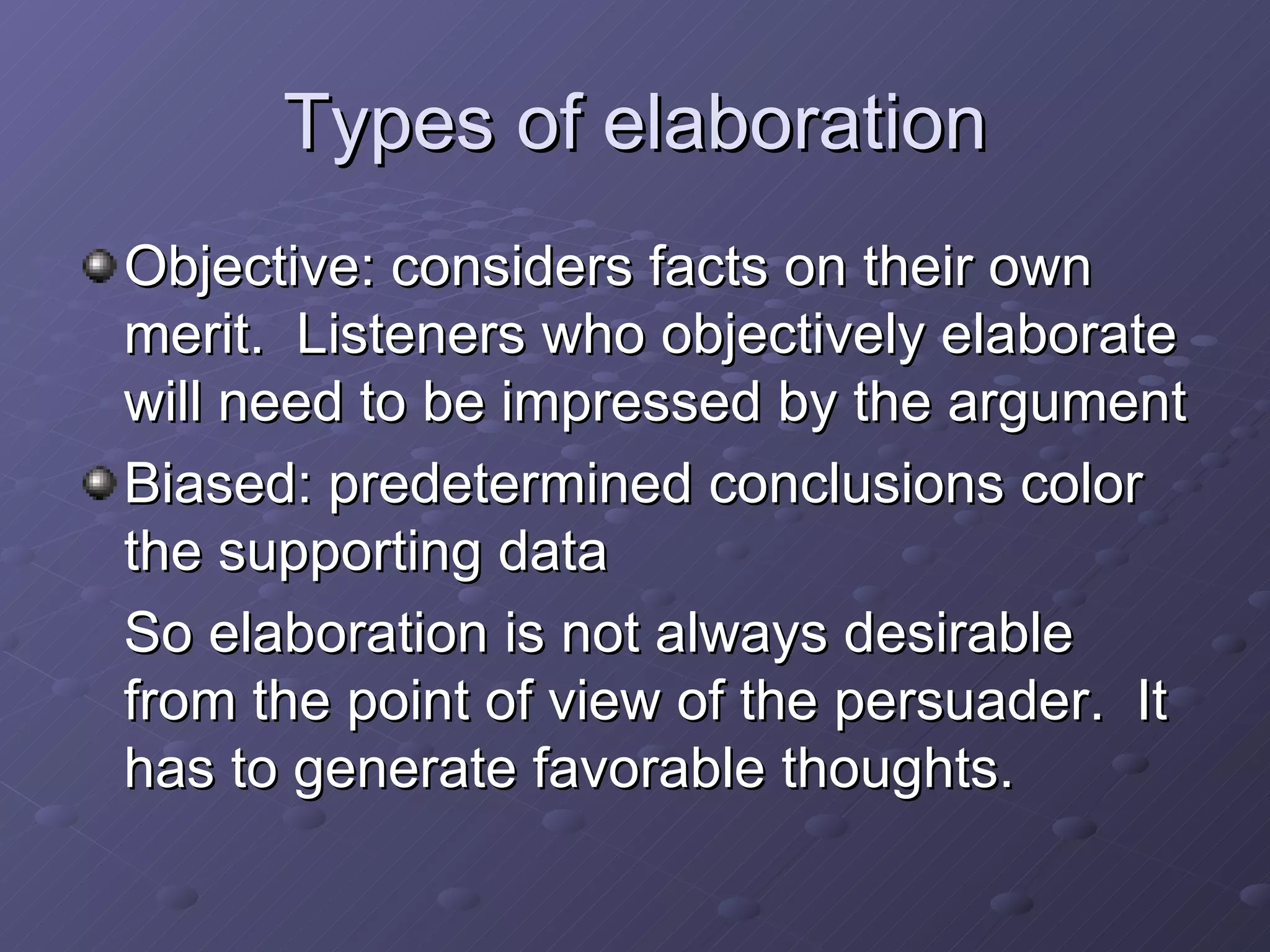 Types of elaboration Objective: considers facts on their own merit.  Listeners who objectively elaborate will need to be impressed by the argument Biased: predetermined conclusions color the supporting data So elaboration is not always desirable from the point of view of the persuader.  It has to generate favorable thoughts. 