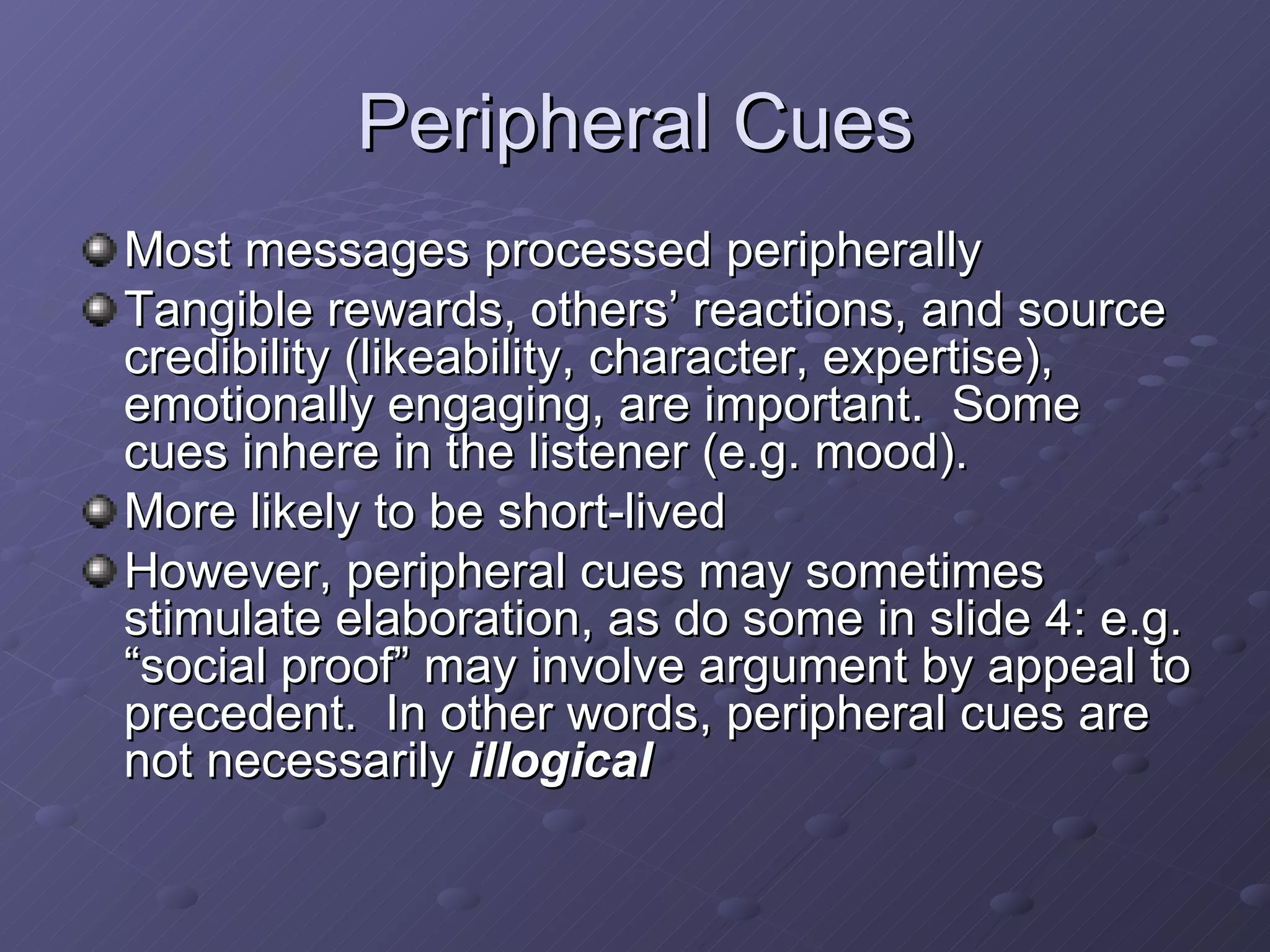 Peripheral Cues Most messages processed peripherally Tangible rewards, others’ reactions, and source credibility (likeability, character, expertise), emotionally engaging, are important.  Some cues inhere in the listener (e.g. mood). More likely to be short-lived However, peripheral cues may sometimes stimulate elaboration, as do some in slide 4: e.g. “social proof” may involve argument by appeal to precedent.  In other words, peripheral cues are not necessarily  illogical 