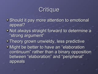 Critique Should it pay more attention to emotional appeal? Not always straight forward to determine a “strong argument” Theory grown unwieldy, less predictive Might be better to have an “elaboration continuum” rather than a binary opposition between “elaboration” and “peripheral” appeals 