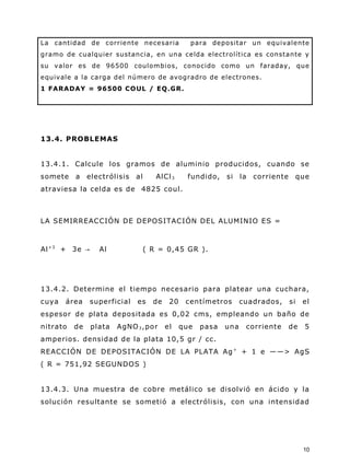 La cantidad de corriente necesaria para depositar un equivalente
gramo de cualquier sustancia, en una celda electrolítica es constante y
su valor es de 96500 coulombios, conocido como un faraday, que
equivale a la carga del número de avogradro de electrones.
1 FARADAY = 96500 COUL / EQ.GR.
13.4. PROBLEMAS
13.4.1. Calcule los gramos de aluminio producidos, cuando se
somete a electrólisis al AlCl3 fundido, si la corriente que
atraviesa la celda es de 4825 coul.
LA SEMIRREACCIÓN DE DEPOSITACIÓN DEL ALUMINIO ES =
Al+3
+ 3e → Al ( R = 0,45 GR ).
13.4.2. Determine el tiempo necesario para platear una cuchara,
cuya área superficial es de 20 centímetros cuadrados, si el
espesor de plata depositada es 0,02 cms, empleando un baño de
nitrato de plata AgNO3,por el que pasa una corriente de 5
amperios. densidad de la plata 10,5 gr / cc.
REACCIÓN DE DEPOSITACIÓN DE LA PLATA Ag+
+ 1 e ――> AgS
( R = 751,92 SEGUNDOS )
13.4.3. Una muestra de cobre metálico se disolvió en ácido y la
solución resultante se sometió a electrólisis, con una intensidad
10
 