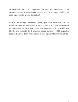 de corriente de 1,93 amperios, durante 500 segundos. si la
cantidad de cobre depositada fue de 0,3175 gramos. ¿Cuál es el
peso equivalente gramo del cobre?
13.4.4. El tiempo necesario para que una corriente de 10
amperios, reduzca diez gramos de calcio es (Ca+2
reducirlo consiste
en convertirlo en Ca, o sea recibir dos electrones). (Rr = 4.825 seg
13.4.5. Una corriente de 5 amperios circula durante 4.825 segundos,
deposita 5 gramos de un metal. calcule el peso equivalente del metal.(R=3)
11
 