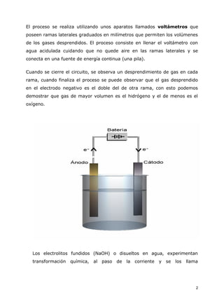 El proceso se realiza utilizando unos aparatos llamados voltámetros que
poseen ramas laterales graduados en milímetros que permiten los volúmenes
de los gases desprendidos. El proceso consiste en llenar el voltámetro con
agua acidulada cuidando que no quede aire en las ramas laterales y se
conecta en una fuente de energía continua (una pila).
Cuando se cierre el circuito, se observa un desprendimiento de gas en cada
rama, cuando finaliza el proceso se puede observar que el gas desprendido
en el electrodo negativo es el doble del de otra rama, con esto podemos
demostrar que gas de mayor volumen es el hidrógeno y el de menos es el
oxígeno.
Los electrolitos fundidos (NaOH) o disueltos en agua, experimentan
transformación química, al paso de la corriente y se los llama
2
 