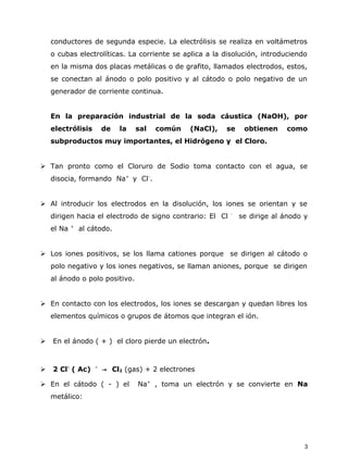 conductores de segunda especie. La electrólisis se realiza en voltámetros
o cubas electrolíticas. La corriente se aplica a la disolución, introduciendo
en la misma dos placas metálicas o de grafito, llamados electrodos, estos,
se conectan al ánodo o polo positivo y al cátodo o polo negativo de un
generador de corriente continua.
En la preparación industrial de la soda cáustica (NaOH), por
electrólisis de la sal común (NaCl), se obtienen como
subproductos muy importantes, el Hidrógeno y el Cloro.
 Tan pronto como el Cloruro de Sodio toma contacto con el agua, se
disocia, formando Na+
y Cl-
.
 Al introducir los electrodos en la disolución, los iones se orientan y se
dirigen hacia el electrodo de signo contrario: El Cl -
se dirige al ánodo y
el Na +
al cátodo.
 Los iones positivos, se los llama cationes porque se dirigen al cátodo o
polo negativo y los iones negativos, se llaman aniones, porque se dirigen
al ánodo o polo positivo.
 En contacto con los electrodos, los iones se descargan y quedan libres los
elementos químicos o grupos de átomos que integran el ión.
 En el ánodo ( + ) el cloro pierde un electrón.
 2 Cl-
( Ac) -
→ Cl2 (gas) + 2 electrones
 En el cátodo ( - ) el Na+
, toma un electrón y se convierte en Na
metálico:
3
 