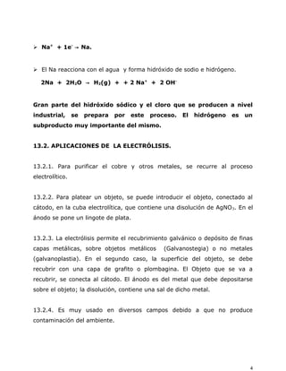  Na+
+ 1e-
→ Na.
 El Na reacciona con el agua y forma hidróxido de sodio e hidrógeno.
2Na + 2H2O → H2(g) + + 2 Na+
+ 2 OH-
Gran parte del hidróxido sódico y el cloro que se producen a nivel
industrial, se prepara por este proceso. El hidrógeno es un
subproducto muy importante del mismo.
13.2. APLICACIONES DE LA ELECTRÓLISIS.
13.2.1. Para purificar el cobre y otros metales, se recurre al proceso
electrolítico.
13.2.2. Para platear un objeto, se puede introducir el objeto, conectado al
cátodo, en la cuba electrolítica, que contiene una disolución de AgNO3. En el
ánodo se pone un lingote de plata.
13.2.3. La electrólisis permite el recubrimiento galvánico o depósito de finas
capas metálicas, sobre objetos metálicos (Galvanostegia) o no metales
(galvanoplastia). En el segundo caso, la superficie del objeto, se debe
recubrir con una capa de grafito o plombagina. El Objeto que se va a
recubrir, se conecta al cátodo. El ánodo es del metal que debe depositarse
sobre el objeto; la disolución, contiene una sal de dicho metal.
13.2.4. Es muy usado en diversos campos debido a que no produce
contaminación del ambiente.
4
 
