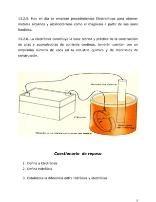 13.2.5. Hoy en día se emplean procedimientos Electrolíticos para obtener
metales alcalinos y alcalinotérreos como el magnesio a partir de sus sales
fundidas.
13.2.6. La electrólisis constituye la base teórica y práctica de la construcción
de pilas y acumuladores de corriente continua, también cuentan con un
amplísimo número de usos en la industria química y de materiales de
construcción.
Cuestionario de repaso
1. Defina a Electrólisis
2. Defina Hidrólisis
3. Establezca la diferencia entre Hidrólisis y electrólisis.
5
 