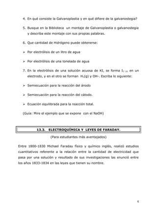 4. En qué consiste la Galvanoplastia y en qué difiere de la galvanostegia?
5. Busque en la Biblioteca un montaje de Galvanoplastia o galvanostegia
y describa este montaje con sus propias palabras.
6. Que cantidad de Hidrógeno puede obtenerse:
 Por electrólisis de un litro de agua
 Por electrólisis de una tonelada de agua
7. En la electrólisis de una solución acuosa de KI, se forma I2 (s) en un
electrodo, y en el otro se forman H2(g) y OH-. Escriba lo siguiente:
 Semiecuación para la reacción del ánodo
 Semiecuación para la reacción del cátodo.
 Ecuación equilibrada para la reacción total.
(Guía: Mire el ejemplo que se expone con el NaOH)
13.3. ELECTROQUÍMICA Y LEYES DE FARADAY.
(Para estudiantes más aventajados)
Entre 1800-1830 Michael Faraday físico y químico inglés, realizó estudios
cuantitativos referente a la relación entre la cantidad de electricidad que
pasa por una solución y resultado de sus investigaciones las enunció entre
los años 1833-1834 en las leyes que tienen su nombre.
6
 