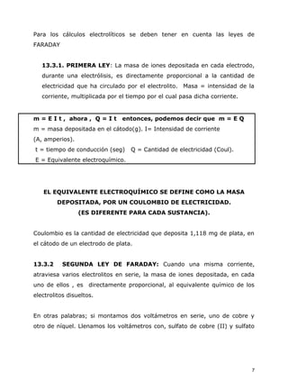 Para los cálculos electrolíticos se deben tener en cuenta las leyes de
FARADAY
13.3.1. PRIMERA LEY: La masa de iones depositada en cada electrodo,
durante una electrólisis, es directamente proporcional a la cantidad de
electricidad que ha circulado por el electrolito. Masa = intensidad de la
corriente, multiplicada por el tiempo por el cual pasa dicha corriente.
m = E I t , ahora , Q = I t entonces, podemos decir que m = E Q
m = masa depositada en el cátodo(g). I= Intensidad de corriente
(A, amperios).
t = tiempo de conducción (seg) Q = Cantidad de electricidad (Coul).
E = Equivalente electroquímico.
EL EQUIVALENTE ELECTROQUÍMICO SE DEFINE COMO LA MASA
DEPOSITADA, POR UN COULOMBIO DE ELECTRICIDAD.
(ES DIFERENTE PARA CADA SUSTANCIA).
Coulombio es la cantidad de electricidad que deposita 1,118 mg de plata, en
el cátodo de un electrodo de plata.
13.3.2 SEGUNDA LEY DE FARADAY: Cuando una misma corriente,
atraviesa varios electrolitos en serie, la masa de iones depositada, en cada
uno de ellos , es directamente proporcional, al equivalente químico de los
electrolitos disueltos.
En otras palabras; si montamos dos voltámetros en serie, uno de cobre y
otro de níquel. Llenamos los voltámetros con, sulfato de cobre (II) y sulfato
7
 