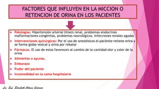 FACTORES QUE INFLUYEN EN LA MICCION O
RETENCION DE ORINA EN LOS PACIENTES
 Patologías: Hipertensión arterial litiasis renal, problemas endocrinos
malformaciones congénitas, problemas neurológicos. Infecciones renales agudas
 Intervenciones quirúrgicas: Por el uso de anestésicos el paciente retiene orina y
se forma globo vesical y orina por rebalse
 Fármacos. El uso de estos favorecen al cambio de la cantidad olor y color de la
orina
 Alimentos o ayunas.
 Embarazo
 Pudor del paciente
 Incomodidad en la cama hospitalaria
Lic. Enf. Elizabeth Chávez Salazar
 