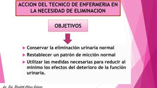 ACCION DEL TECNICO DE ENFERMERIA EN
LA NECESIDAD DE ELIMINACION
 Conservar la eliminación urinaria normal
 Restablecer un patrón de micción normal
 Utilizar las medidas necesarias para reducir al
mínimo los efectos del deterioro de la función
urinaria.
OBJETIVOS
Lic. Enf. Elizabeth Chávez Salazar
 