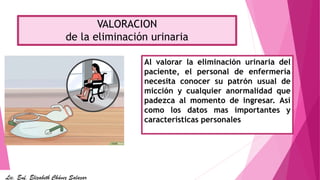 VALORACION
de la eliminación urinaria
Al valorar la eliminación urinaria del
paciente, el personal de enfermería
necesita conocer su patrón usual de
micción y cualquier anormalidad que
padezca al momento de ingresar. Así
como los datos mas importantes y
características personales
Lic. Enf. Elizabeth Chávez Salazar
 