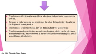  El enfermero técnico debe considerar el estado del paciente tanto mental
y físico.
 Conocer la naturaleza de los problemas da salud del paciente y los planes
de diagnostico terapéutico
 Información se complementa con los datos subjetivos y objetivos.
 El enfermo puede manifestar sensaciones de dolor miedo con la micción o
alteraciones de su patrón normal o por el contrario dificultades para orinar
y cambios en el volumen.
Lic. Enf. Elizabeth Chávez Salazar
 