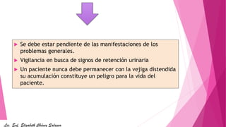  Se debe estar pendiente de las manifestaciones de los
problemas generales.
 Vigilancia en busca de signos de retención urinaria
 Un paciente nunca debe permanecer con la vejiga distendida
su acumulación constituye un peligro para la vida del
paciente.
Lic. Enf. Elizabeth Chávez Salazar
 