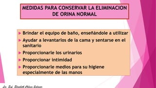 MEDIDAS PARA CONSERVAR LA ELIMINACION
DE ORINA NORMAL
 Brindar el equipo de baño, enseñándole a utilizar
 Ayudar a levantarlos de la cama y sentarse en el
sanitario
 Proporcionarle los urinarios
 Proporcionar intimidad
 Proporcionarle medios para su higiene
especialmente de las manos
Lic. Enf. Elizabeth Chávez Salazar
 