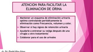 ATENCION PARA FACILITAR LA
ELIMINACION DE ORINA
 Mantener un esquema de eliminación urinaria
optimo controlando periódicamente la
eliminación como Frecuencia, volumen y color.
 Observar si hay signos de retención urinaria
 Ayudarle a entrenar su vejiga después de una
cirugía u otro tratamiento
 Colaborar para el uso de urinales
Lic. Enf. Elizabeth Chávez Salazar
 