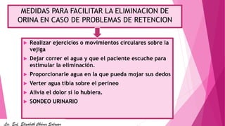 MEDIDAS PARA FACILITAR LA ELIMINACION DE
ORINA EN CASO DE PROBLEMAS DE RETENCION
 Realizar ejercicios o movimientos circulares sobre la
vejiga
 Dejar correr el agua y que el paciente escuche para
estimular la eliminación.
 Proporcionarle agua en la que pueda mojar sus dedos
 Verter agua tibia sobre el perineo
 Alivia el dolor si lo hubiera.
 SONDEO URINARIO
Lic. Enf. Elizabeth Chávez Salazar
 