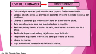  Coloque al paciente en posición adecuada (supina, fowler o semifowler).
 Coloque el piche entre las piernas del paciente en forma inclinada y cúbrala con
la sábana.
 Oriente al paciente que introduzca el pene en el orificio del piche.
 Deje solo al paciente para que pueda efectuar la micción.
 Retire el piche y llévelo al cuarto de baño, observe las características de la
orina.
 Realice la limpieza del piche y déjelo en el lugar indicado.
 Proporcione al paciente lo necesario para que se lave las manos.
 Lávese las manos.
 Haga anotaciones necesarias en la historia clínica.
USO DEL URINARIO PROCEDIMIENTO
Lic. Enf. Elizabeth Chávez Salazar
 