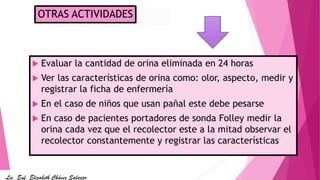 Medición de
diuresis
 Evaluar la cantidad de orina eliminada en 24 horas
 Ver las características de orina como: olor, aspecto, medir y
registrar la ficha de enfermería
 En el caso de niños que usan pañal este debe pesarse
 En caso de pacientes portadores de sonda Folley medir la
orina cada vez que el recolector este a la mitad observar el
recolector constantemente y registrar las características.
OTRAS ACTIVIDADES
Lic. Enf. Elizabeth Chávez Salazar
 