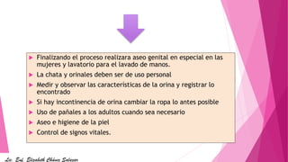  Finalizando el proceso realizara aseo genital en especial en las
mujeres y lavatorio para el lavado de manos.
 La chata y orinales deben ser de uso personal
 Medir y observar las características de la orina y registrar lo
encontrado
 Si hay incontinencia de orina cambiar la ropa lo antes posible
 Uso de pañales a los adultos cuando sea necesario
 Aseo e higiene de la piel
 Control de signos vitales.
Lic. Enf. Elizabeth Chávez Salazar
 