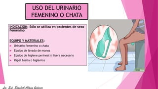 USO DEL URINARIO
FEMENINO O CHATA
INDICACION: Sólo se utiliza en pacientes de sexo
Femenino
EQUIPO Y MATERIALES:
 Urinario femenino o chata
 Equipo de lavado de manos
 Equipo de higiene perineal si fuera necesario
 Papel toalla o higiénico
Lic. Enf. Elizabeth Chávez Salazar
 