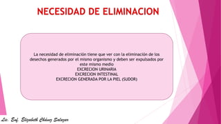 La necesidad de eliminación tiene que ver con la eliminación de los
desechos generados por el mismo organismo y deben ser expulsados por
este mismo medio
EXCRECION URINARIA
EXCRECION INTESTINAL
EXCRECION GENERADA POR LA PIEL (SUDOR)
Lic. Enf. Elizabeth Chávez Salazar
 