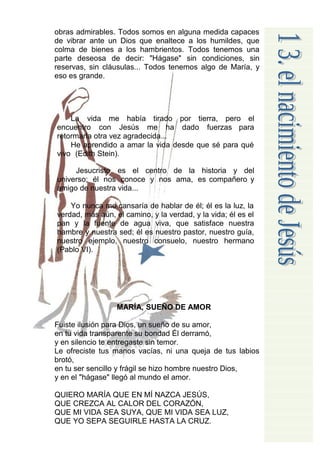 obras admirables. Todos somos en alguna medida capaces
de vibrar ante un Dios que enaltece a los humildes, que
colma de bienes a los hambrientos. Todos tenemos una
parte deseosa de decir: "Hágase" sin condiciones, sin
reservas, sin cláusulas... Todos tenemos algo de María, y
eso es grande.




    La vida me había tirado por tierra, pero el
encuentro con Jesús me ha dado fuerzas para
retormarla otra vez agradecida...
    He aprendido a amar la vida desde que sé para qué
vivo (Edith Stein).

     Jesucristo es el centro de la historia y del
universo; él nos conoce y nos ama, es compañero y
amigo de nuestra vida...

    Yo nunca me cansaría de hablar de él; él es la luz, la
verdad, más aún, el camino, y la verdad, y la vida; él es el
pan y la fuente de agua viva, que satisface nuestra
hambre y nuestra sed; él es nuestro pastor, nuestro guía,
nuestro ejemplo, nuestro consuelo, nuestro hermano
(Pablo VI).




                  MARÍA, SUEÑO DE AMOR

Fuiste ilusión para Dios, un sueño de su amor,
en tu vida transparente su bondad Él derramó,
y en silencio te entregaste sin temor.
Le ofreciste tus manos vacías, ni una queja de tus labios
brotó,
en tu ser sencillo y frágil se hizo hombre nuestro Dios,
y en el "hágase" llegó al mundo el amor.

QUIERO MARÍA QUE EN MÍ NAZCA JESÚS,
QUE CREZCA AL CALOR DEL CORAZÓN,
QUE MI VIDA SEA SUYA, QUE MI VIDA SEA LUZ,
QUE YO SEPA SEGUIRLE HASTA LA CRUZ.
 