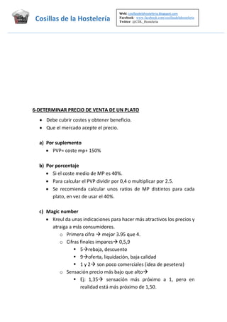 Web: cosillasdelahosteleria.blogspot.com     
Facebook: www.facebook.com/cosillasdelahosteleria
Twitter: @CDL_Hosteleria
                                 

Cosillas de la Hostelería  
 

 
 
 
 
 
 
 
6‐DETERMINAR PRECIO DE VENTA DE UN PLATO 
 Debe cubrir costes y obtener beneficio. 
 Que el mercado acepte el precio. 
 
a) Por suplemento 
 PVP= coste mp+ 150% 
 
b) Por porcentaje 
 Si el coste medio de MP es 40%. 
 Para calcular el PVP dividir por 0,4 o multiplicar por 2.5. 
 Se  recomienda  calcular  unos  ratios  de  MP  distintos  para  cada 
plato, en vez de usar el 40%. 
 
c) Magic number 
 Kreul da unas indicaciones para hacer más atractivos los precios y 
atraiga a más consumidores. 
o Primera cifra  mejor 3.95 que 4. 
o Cifras finales impares 0,5,9 
 5rebaja, descuento 
 9oferta, liquidación, baja calidad 
 1 y 2 son poco comerciales (idea de pesetera) 
o Sensación precio más bajo que alto  
 Ej:  1,35  sensación  más  próximo  a  1,  pero  en 
realidad está más próximo de 1,50. 

 

 