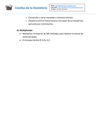 Web: cosillasdelahosteleria.blogspot.com     
Facebook: www.facebook.com/cosillasdelahosteleria
Twitter: @CDL_Hosteleria
                                 

Cosillas de la Hostelería  
 

o Conversión a otras monedas a números enteros. 
o Distancia entre el menor precio y el mayor de un listado hay 
que procurar minimizarlas. 
 
d) Multiplicador 
 Multiplicar el importe de MP utilizadas para obtener el precio de 
venta del plato. 
 En Europa Central 2,8 y 3,5. 

 

 