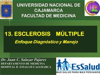 UNIVERSIDAD NACIONAL DE
CAJAMARCA
FACULTAD DE MEDICINA
Dr. Juan C. Salazar Pajares
DEPARTAMENTO DE MEDICINA
HOSPITAL II ESSALUD CAJAMARCA
13. ESCLEROSIS MÚLTIPLE
Enfoque Diagnóstico y Manejo
 